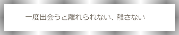 一度出会うと離れられない、離さない